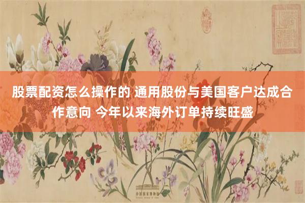 股票配资怎么操作的 通用股份与美国客户达成合作意向 今年以来海外订单持续旺盛