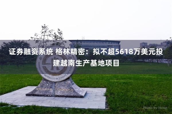 证券融资系统 格林精密：拟不超5618万美元投建越南生产基地项目