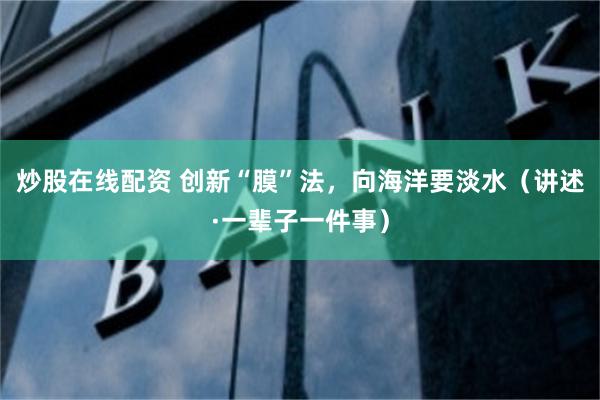 炒股在线配资 创新“膜”法，向海洋要淡水（讲述·一辈子一件事）