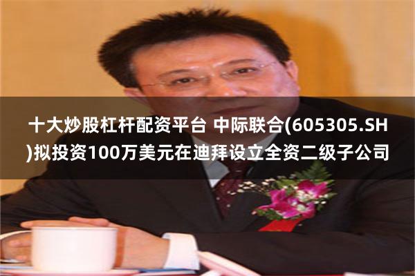 十大炒股杠杆配资平台 中际联合(605305.SH)拟投资100万美元在迪拜设立全资二级子公司