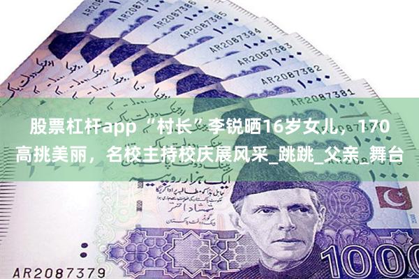 股票杠杆app “村长”李锐晒16岁女儿，170高挑美丽，名校主持校庆展风采_跳跳_父亲_舞台