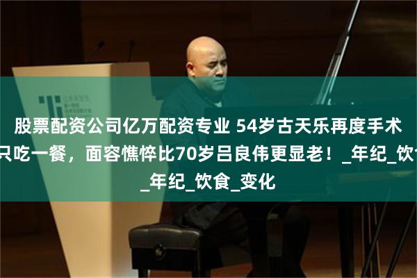 股票配资公司亿万配资专业 54岁古天乐再度手术！每天只吃一餐，面容憔悴比70岁吕良伟更显老！_年纪_饮食_变化
