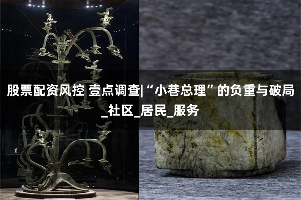 股票配资风控 壹点调查|“小巷总理”的负重与破局_社区_居民_服务