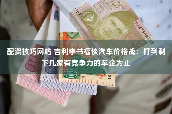 配资技巧网站 吉利李书福谈汽车价格战：打到剩下几家有竞争力的车企为止