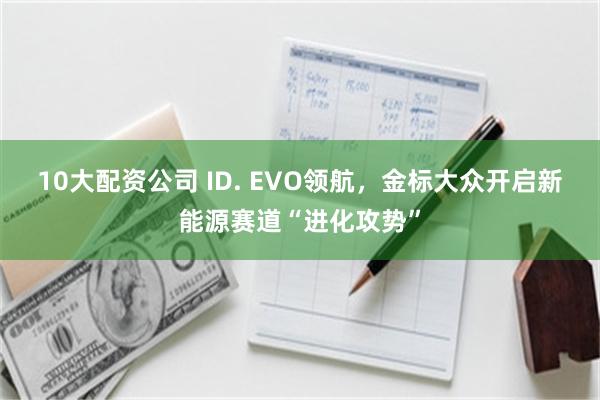 10大配资公司 ID. EVO领航，金标大众开启新能源赛道“进化攻势”