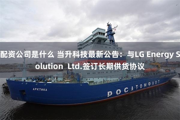 配资公司是什么 当升科技最新公告：与LG Energy Solution  Ltd.签订长期供货协议