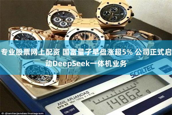 专业股票网上配资 国富量子早盘涨超5% 公司正式启动DeepSeek一体机业务