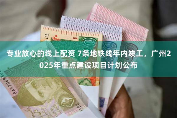 专业放心的线上配资 7条地铁线年内竣工，广州2025年重点建设项目计划公布