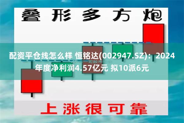 配资平仓线怎么样 恒铭达(002947.SZ)：2024年度净利润4.57亿元 拟10派6元