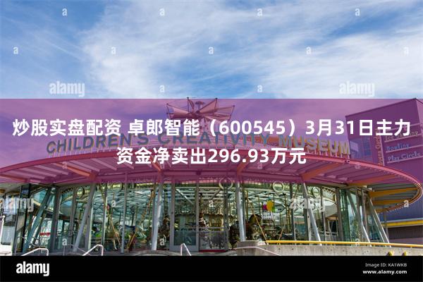 炒股实盘配资 卓郎智能（600545）3月31日主力资金净卖出296.93万元