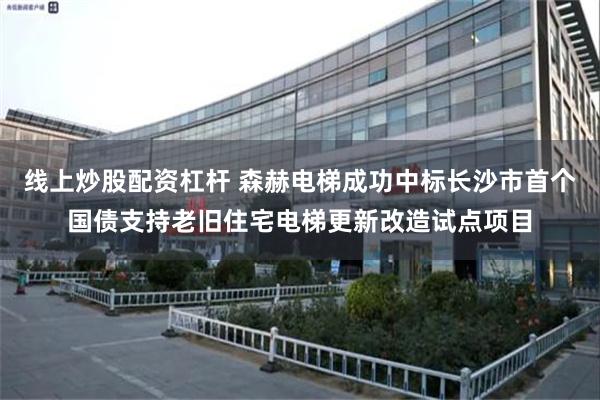 线上炒股配资杠杆 森赫电梯成功中标长沙市首个国债支持老旧住宅电梯更新改造试点项目