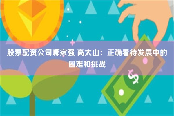 股票配资公司哪家强 高太山：正确看待发展中的困难和挑战