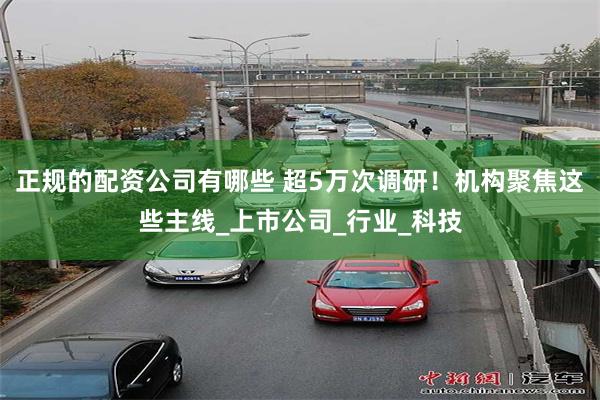 正规的配资公司有哪些 超5万次调研！机构聚焦这些主线_上市公司_行业_科技