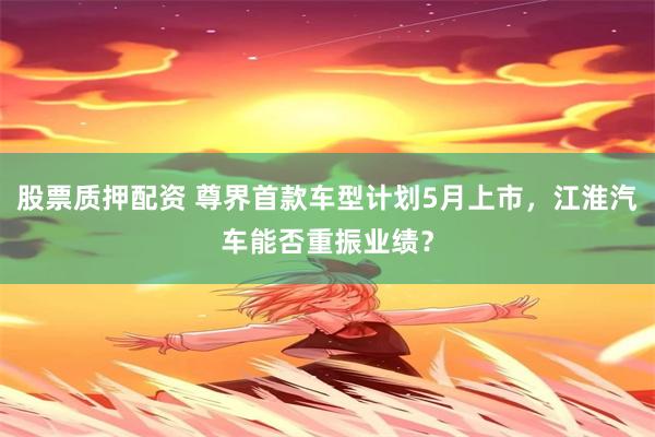 股票质押配资 尊界首款车型计划5月上市，江淮汽车能否重振业绩？