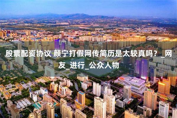 股票配资协议 颜宁打假网传简历是太较真吗？_网友_进行_公众人物