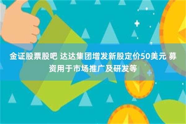 金证股票股吧 达达集团增发新股定价50美元 募资用于市场推广及研发等