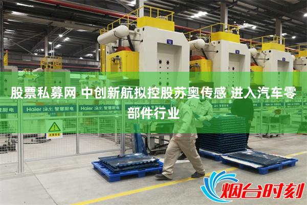 股票私募网 中创新航拟控股苏奥传感 进入汽车零部件行业