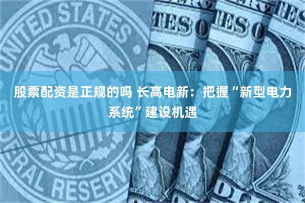 股票配资是正规的吗 长高电新：把握“新型电力系统”建设机遇