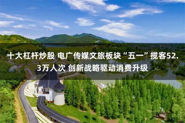 十大杠杆炒股 电广传媒文旅板块“五一”揽客52.3万人次 创新战略驱动消费升级