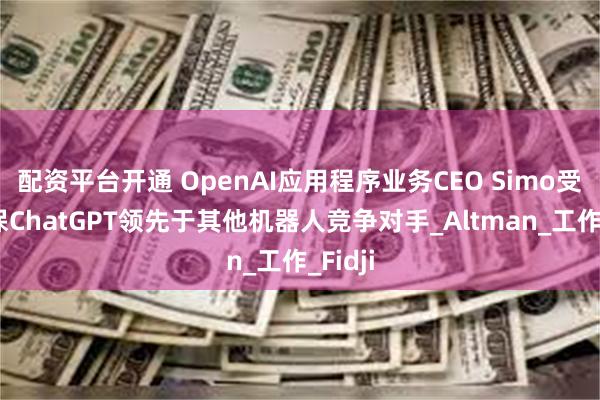 配资平台开通 OpenAI应用程序业务CEO Simo受命确保ChatGPT领先于其他机器人竞争对手_Altman_工作_Fidji