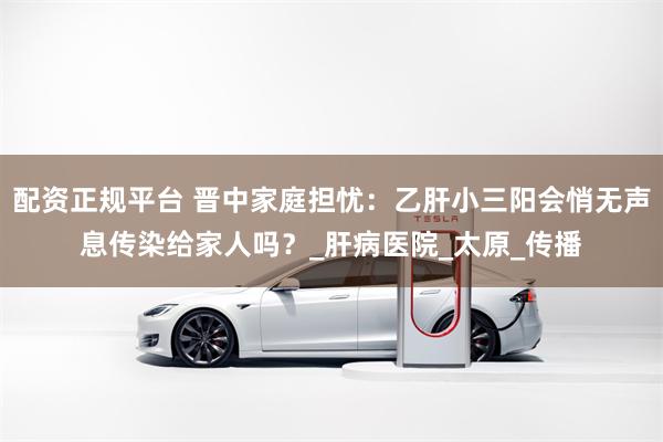配资正规平台 晋中家庭担忧：乙肝小三阳会悄无声息传染给家人吗？_肝病医院_太原_传播