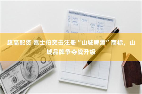 超高配资 嘉士伯突击注册“山城啤酒”商标，山城品牌争夺战升级