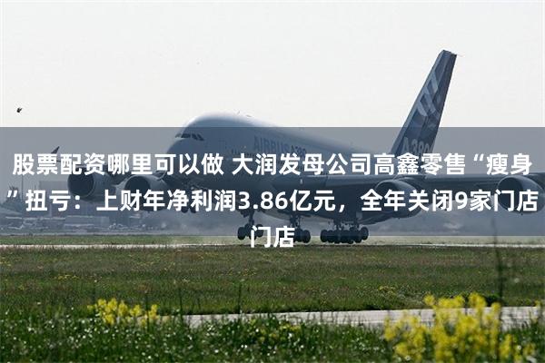 股票配资哪里可以做 大润发母公司高鑫零售“瘦身”扭亏：上财年净利润3.86亿元，全年关闭9家门店