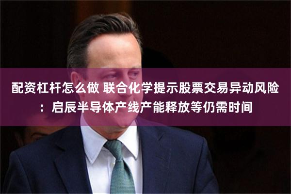 配资杠杆怎么做 联合化学提示股票交易异动风险：启辰半导体产线产能释放等仍需时间