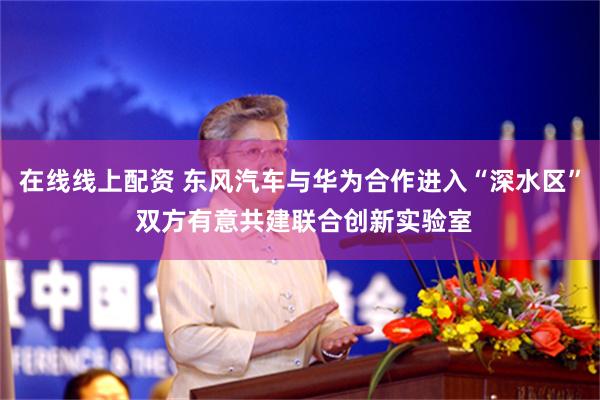 在线线上配资 东风汽车与华为合作进入“深水区” 双方有意共建联合创新实验室