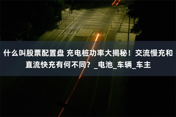 什么叫股票配置盘 充电桩功率大揭秘！交流慢充和直流快充有何不同？_电池_车辆_车主