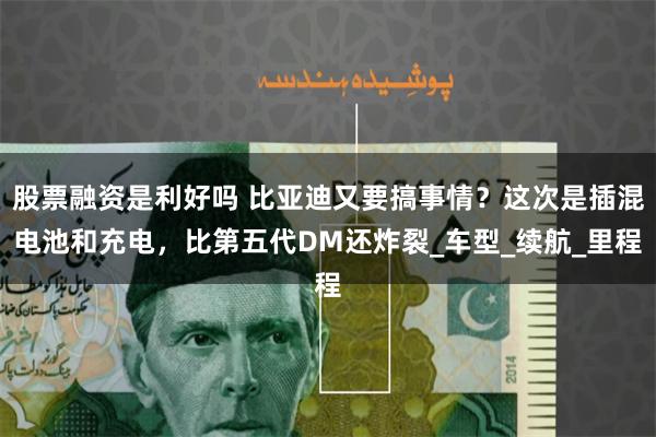 股票融资是利好吗 比亚迪又要搞事情？这次是插混电池和充电，比第五代DM还炸裂_车型_续航_里程