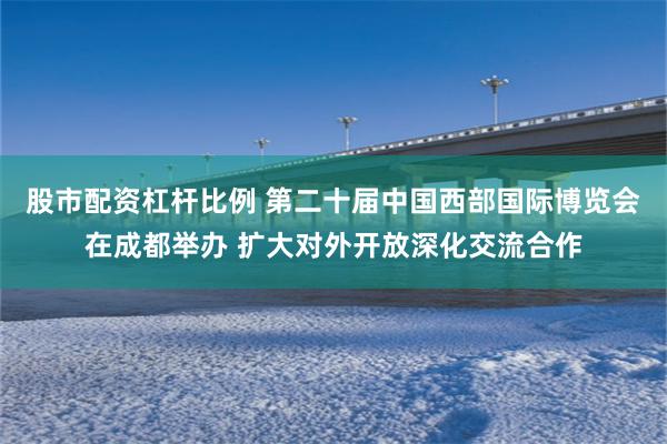 股市配资杠杆比例 第二十届中国西部国际博览会在成都举办 扩大对外开放深化交流合作