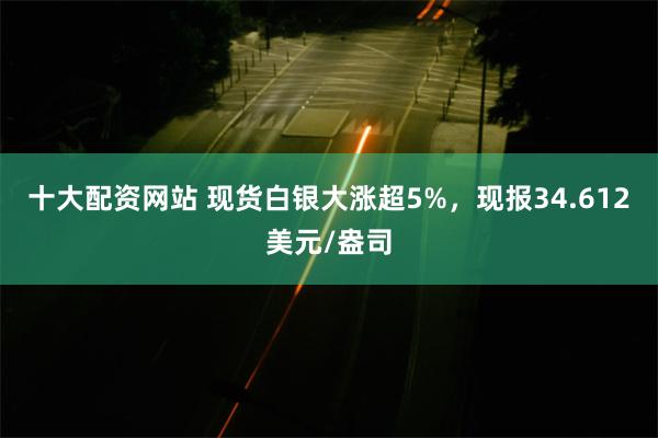 十大配资网站 现货白银大涨超5%，现报34.612美元/盎司