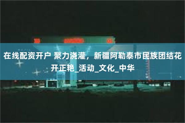 在线配资开户 聚力浇灌，新疆阿勒泰市民族团结花开正艳_活动_文化_中华