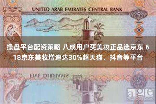操盘平台配资策略 八成用户买美妆正品选京东 618京东美妆增速达30%超天猫、抖音等平台
