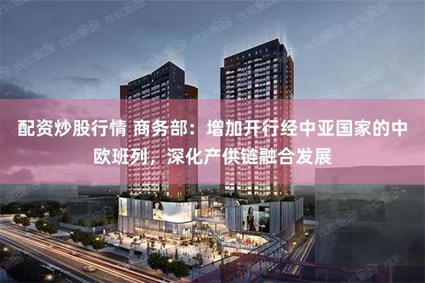 配资炒股行情 商务部：增加开行经中亚国家的中欧班列，深化产供链融合发展