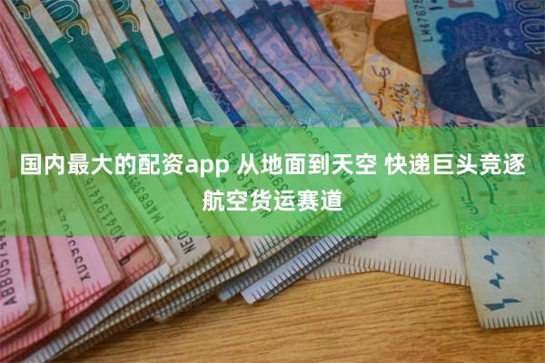 国内最大的配资app 从地面到天空 快递巨头竞逐航空货运赛道