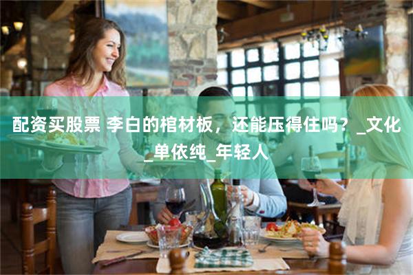 配资买股票 李白的棺材板，还能压得住吗？_文化_单依纯_年轻人