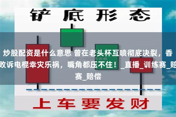 炒股配资是什么意思 曾在老头杯互喷彻底决裂，香锅败诉电棍幸灾乐祸，嘴角都压不住！_直播_训练赛_赔偿
