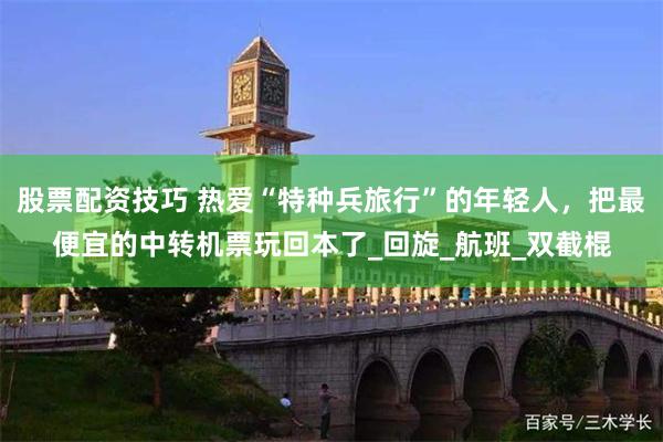 股票配资技巧 热爱“特种兵旅行”的年轻人，把最便宜的中转机票玩回本了_回旋_航班_双截棍