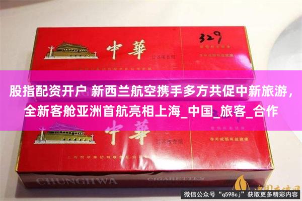 股指配资开户 新西兰航空携手多方共促中新旅游，全新客舱亚洲首航亮相上海_中国_旅客_合作