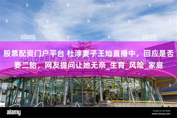 股票配资门户平台 杜淳妻子王灿直播中，回应是否要二胎，网友提问让她无奈_生育_风险_家庭