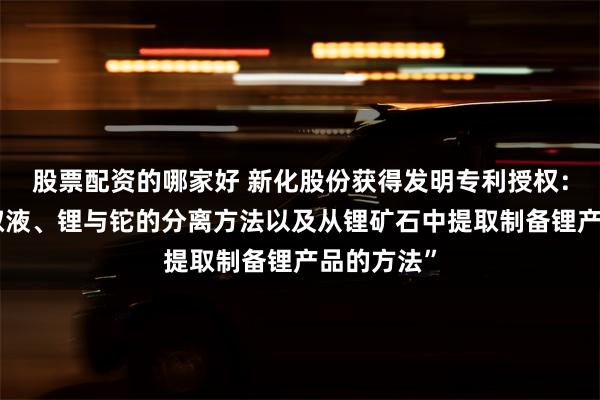 股票配资的哪家好 新化股份获得发明专利授权：“复合萃取液、锂与铊的分离方法以及从锂矿石中提取制备锂产品的方法”