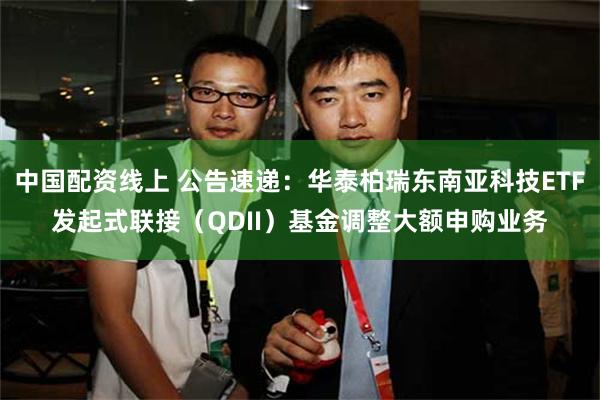 中国配资线上 公告速递：华泰柏瑞东南亚科技ETF发起式联接（QDII）基金调整大额申购业务