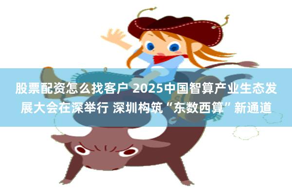 股票配资怎么找客户 2025中国智算产业生态发展大会在深举行 深圳构筑“东数西算”新通道
