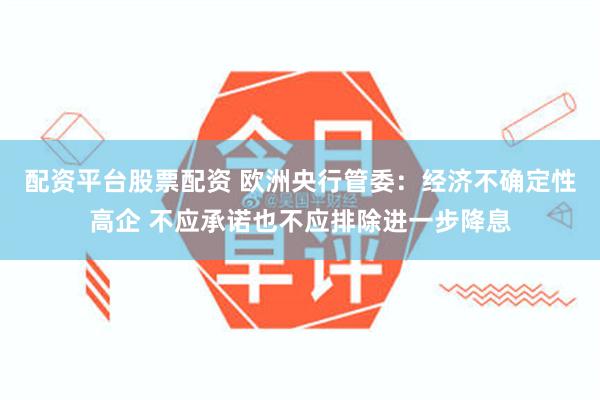 配资平台股票配资 欧洲央行管委：经济不确定性高企 不应承诺也不应排除进一步降息