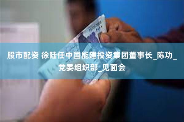 股市配资 徐陆任中国能建投资集团董事长_陈功_党委组织部_见面会