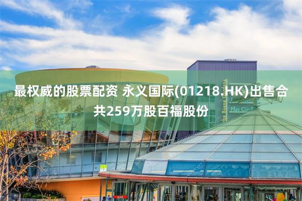 最权威的股票配资 永义国际(01218.HK)出售合共259万股百福股份