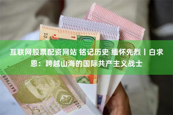 互联网股票配资网站 铭记历史 缅怀先烈丨白求恩：跨越山海的国际共产主义战士