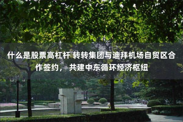 什么是股票高杠杆 转转集团与迪拜机场自贸区合作签约， 共建中东循环经济枢纽